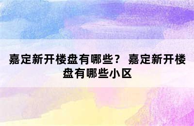 嘉定新开楼盘有哪些？ 嘉定新开楼盘有哪些小区